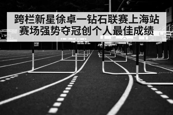 跨栏新星徐卓一钻石联赛上海站赛场强势夺冠创个人最佳成绩